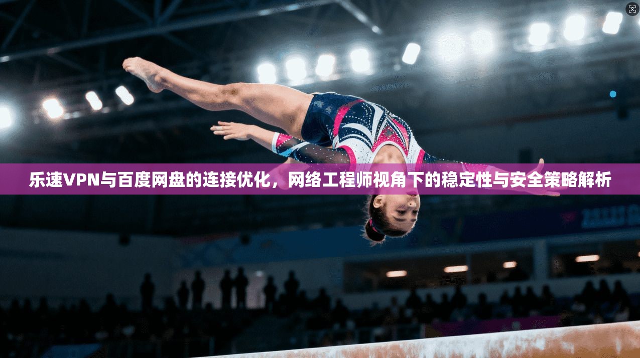 乐速VPN与百度网盘的连接优化，网络工程师视角下的稳定性与安全策略解析