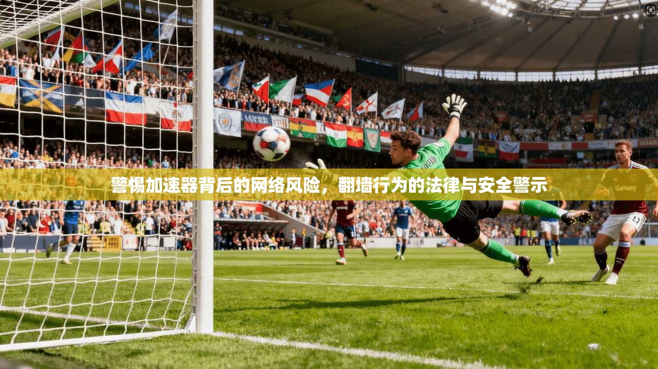 警惕加速器背后的网络风险，翻墙行为的法律与安全警示