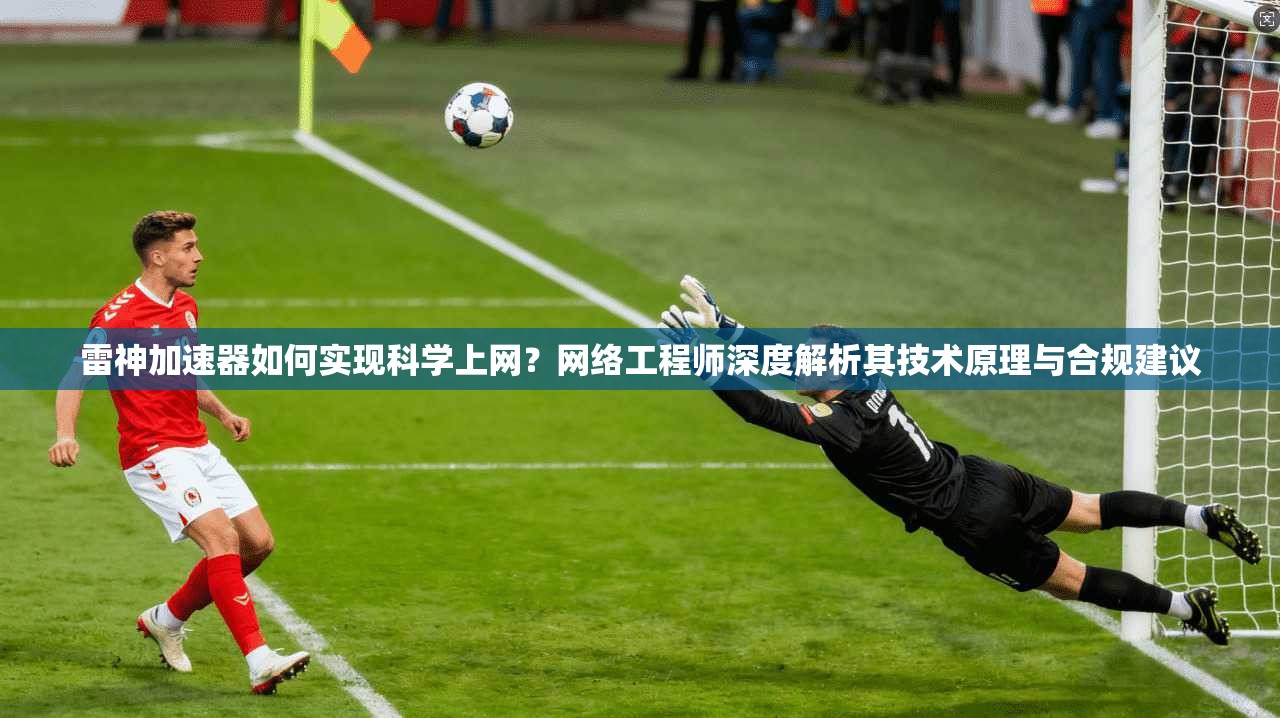 雷神加速器如何实现科学上网？网络工程师深度解析其技术原理与合规建议