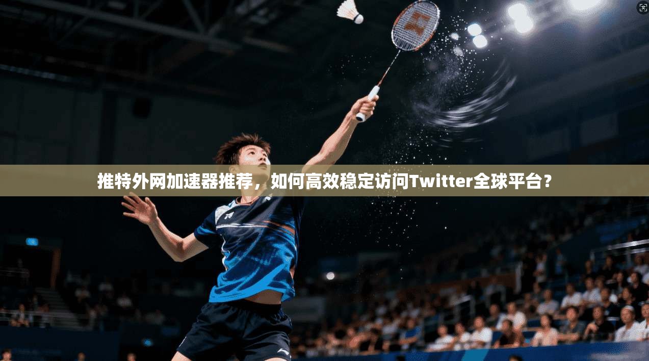 推特外网加速器推荐，如何高效稳定访问Twitter全球平台？
