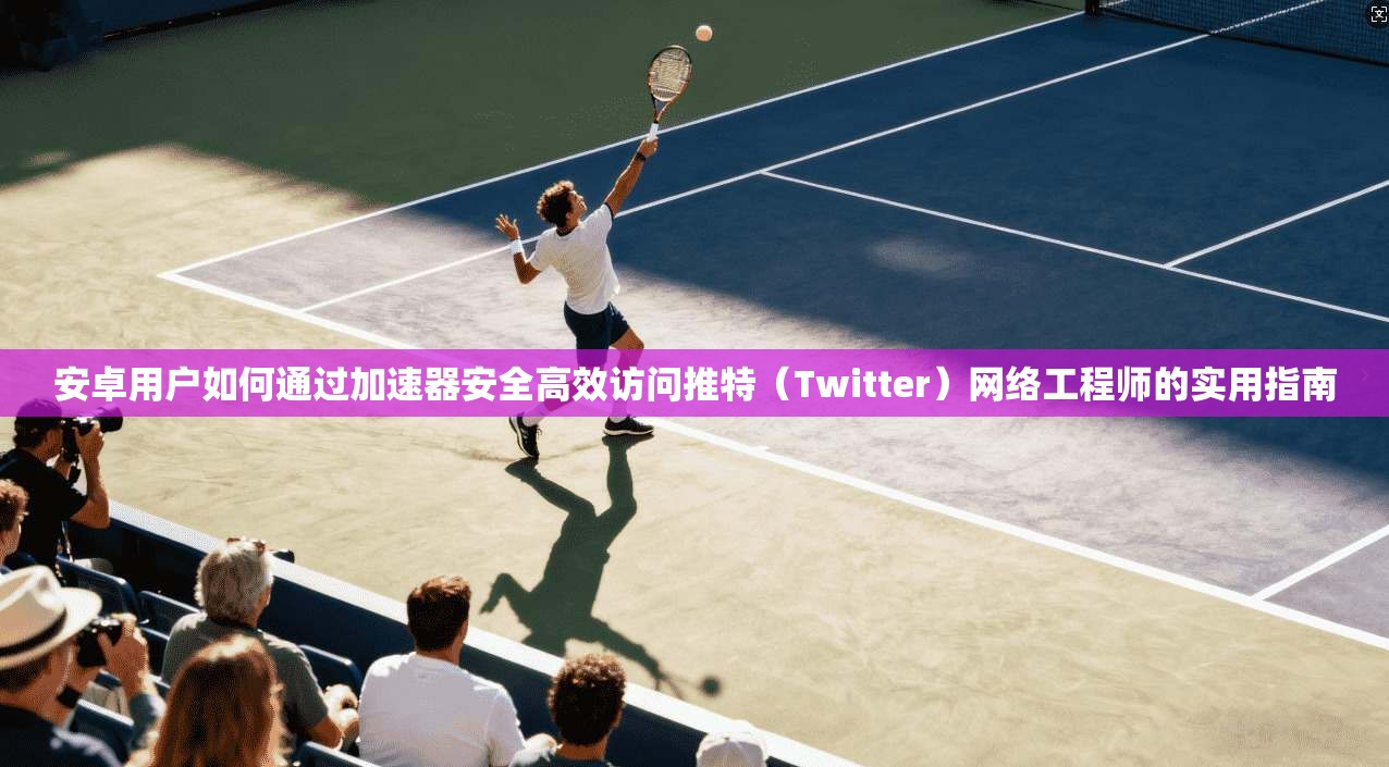安卓用户如何通过加速器安全高效访问推特（Twitter）网络工程师的实用指南