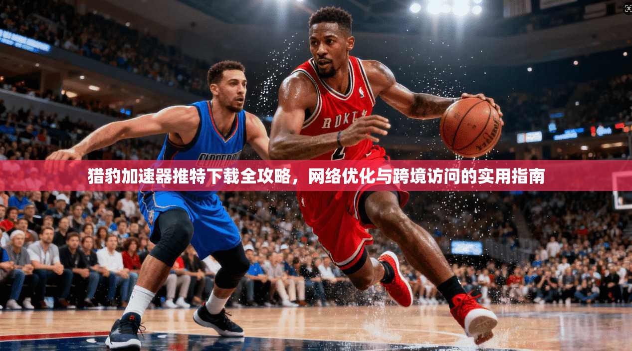 猎豹加速器推特下载全攻略，网络优化与跨境访问的实用指南