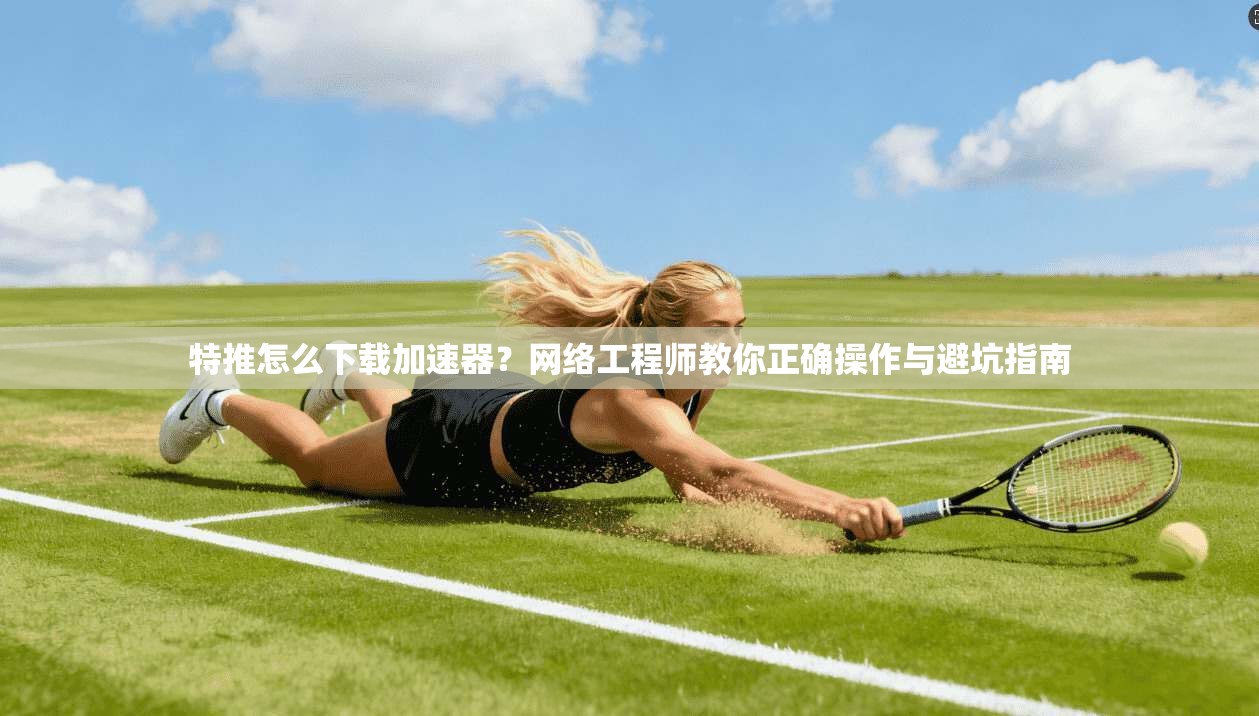 特推怎么下载加速器？网络工程师教你正确操作与避坑指南