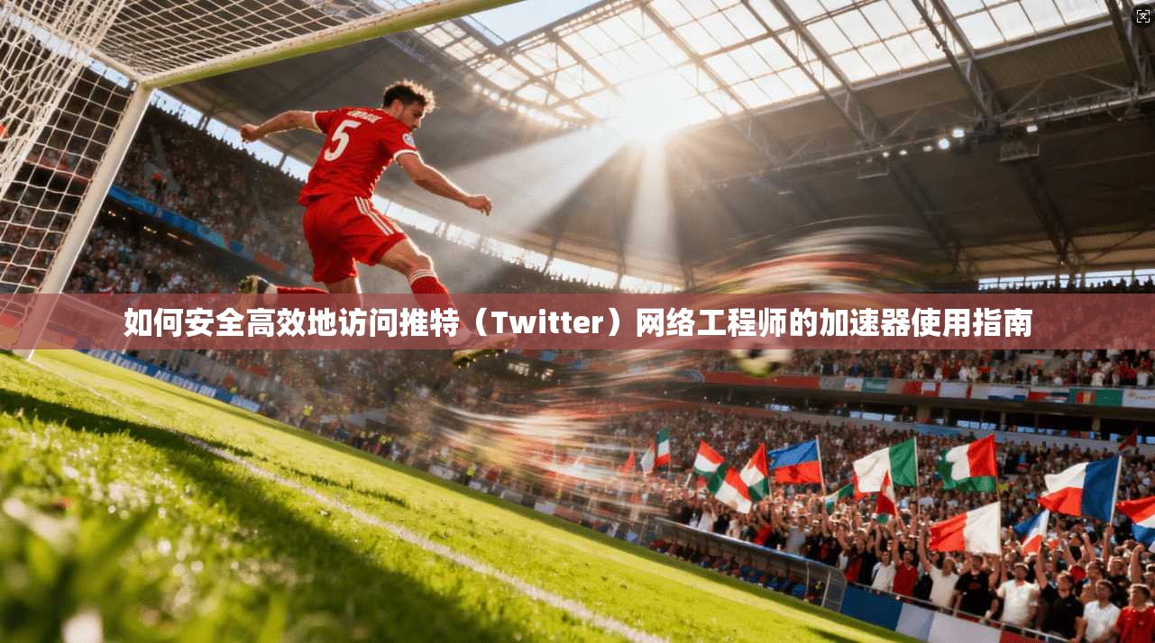 如何安全高效地访问推特（Twitter）网络工程师的加速器使用指南