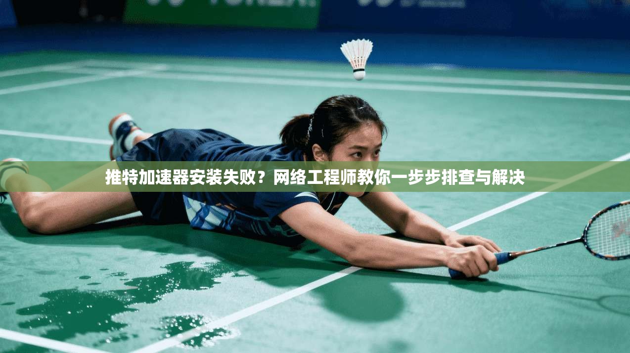 推特加速器安装失败？网络工程师教你一步步排查与解决