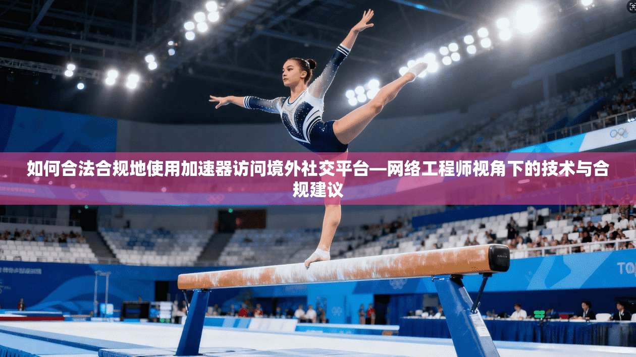 如何合法合规地使用加速器访问境外社交平台—网络工程师视角下的技术与合规建议