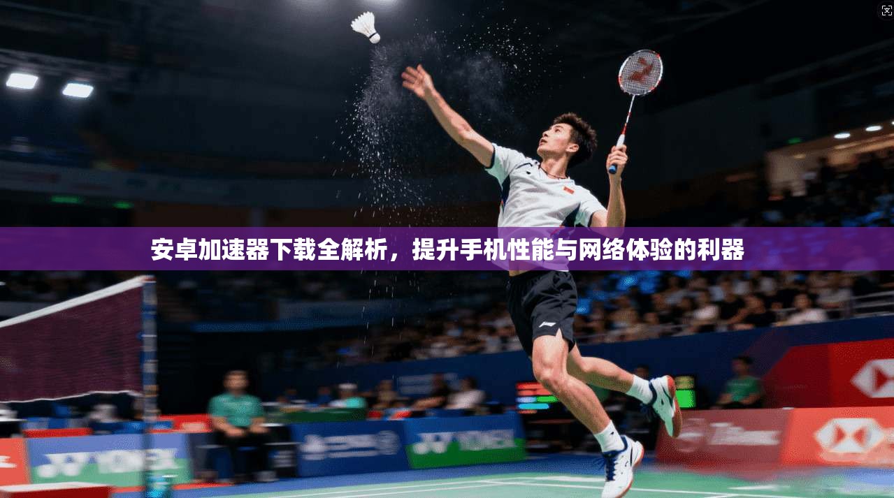 安卓加速器下载全解析，提升手机性能与网络体验的利器
