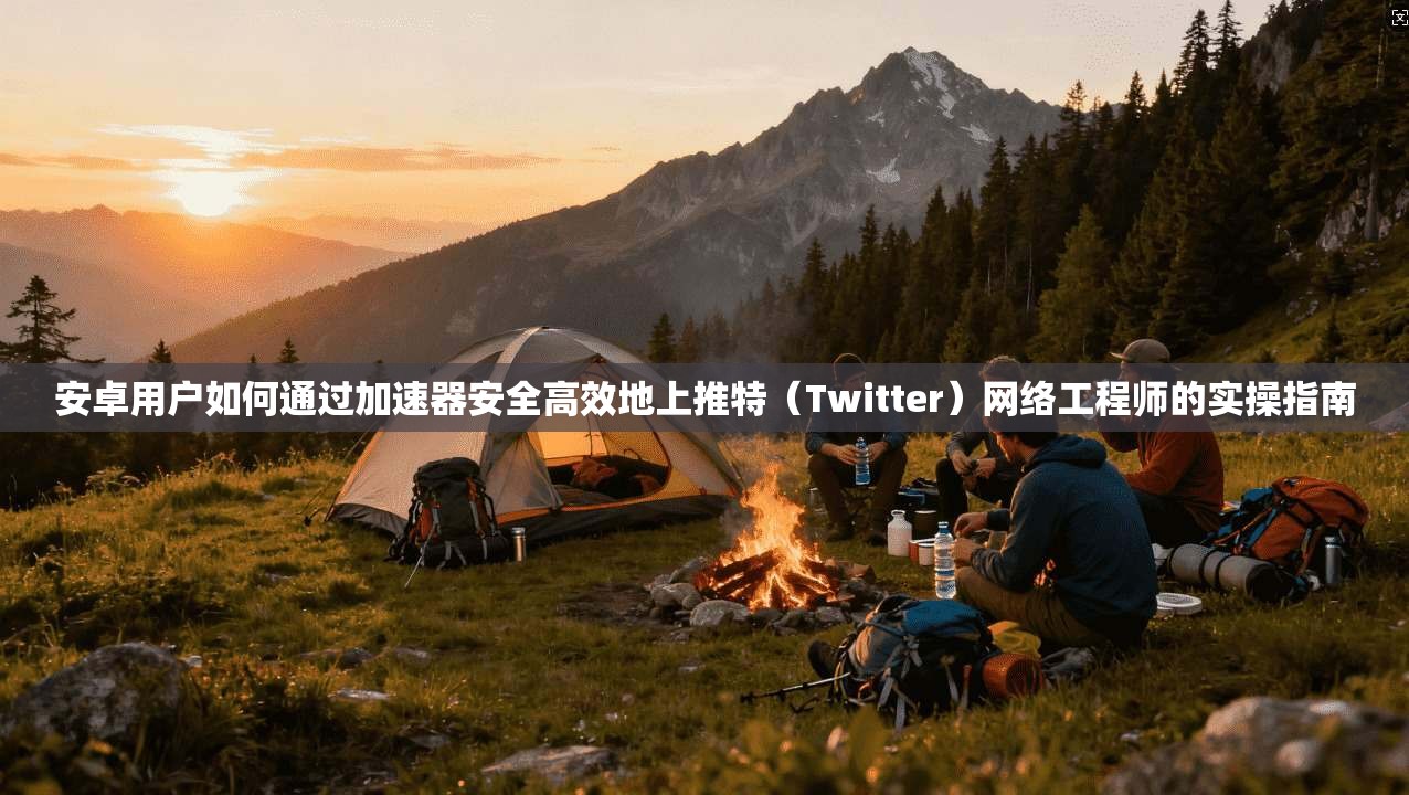 安卓用户如何通过加速器安全高效地上推特（Twitter）网络工程师的实操指南