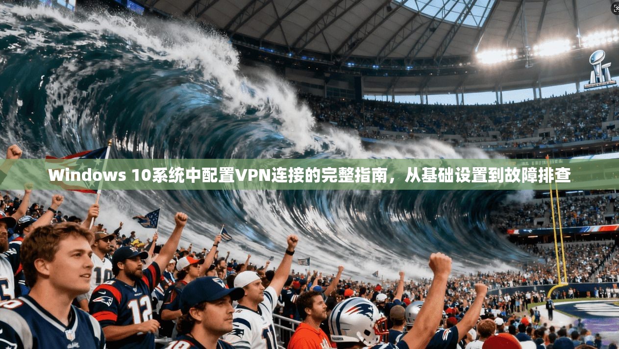 Windows 10系统中配置VPN连接的完整指南，从基础设置到故障排查
