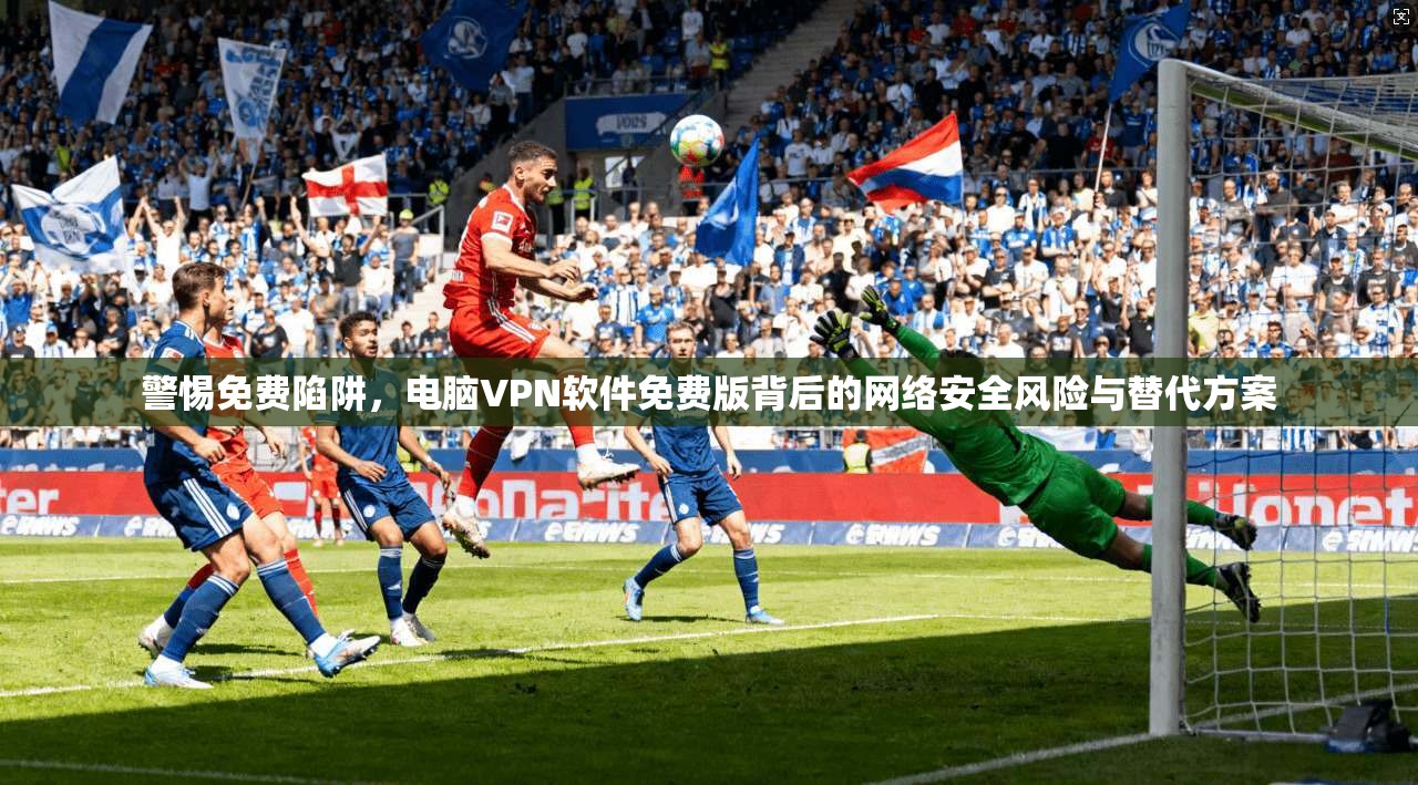 警惕免费陷阱，电脑VPN软件免费版背后的网络安全风险与替代方案
