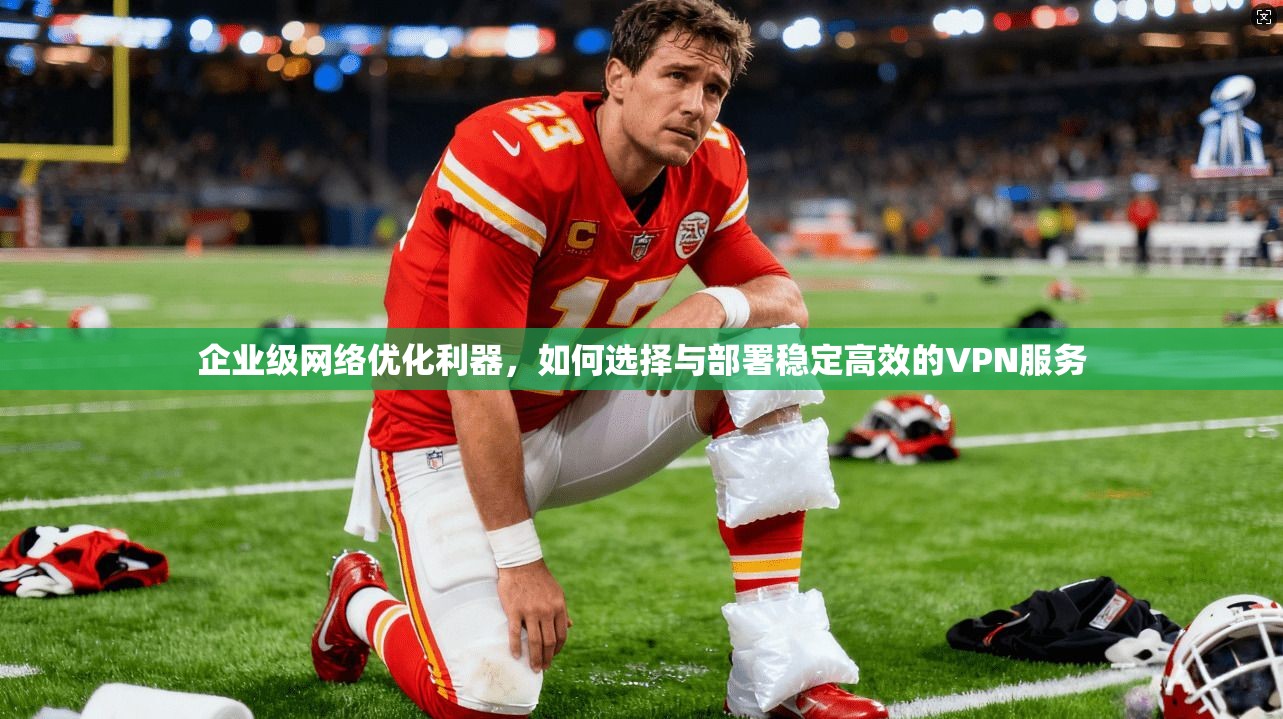 企业级网络优化利器，如何选择与部署稳定高效的VPN服务