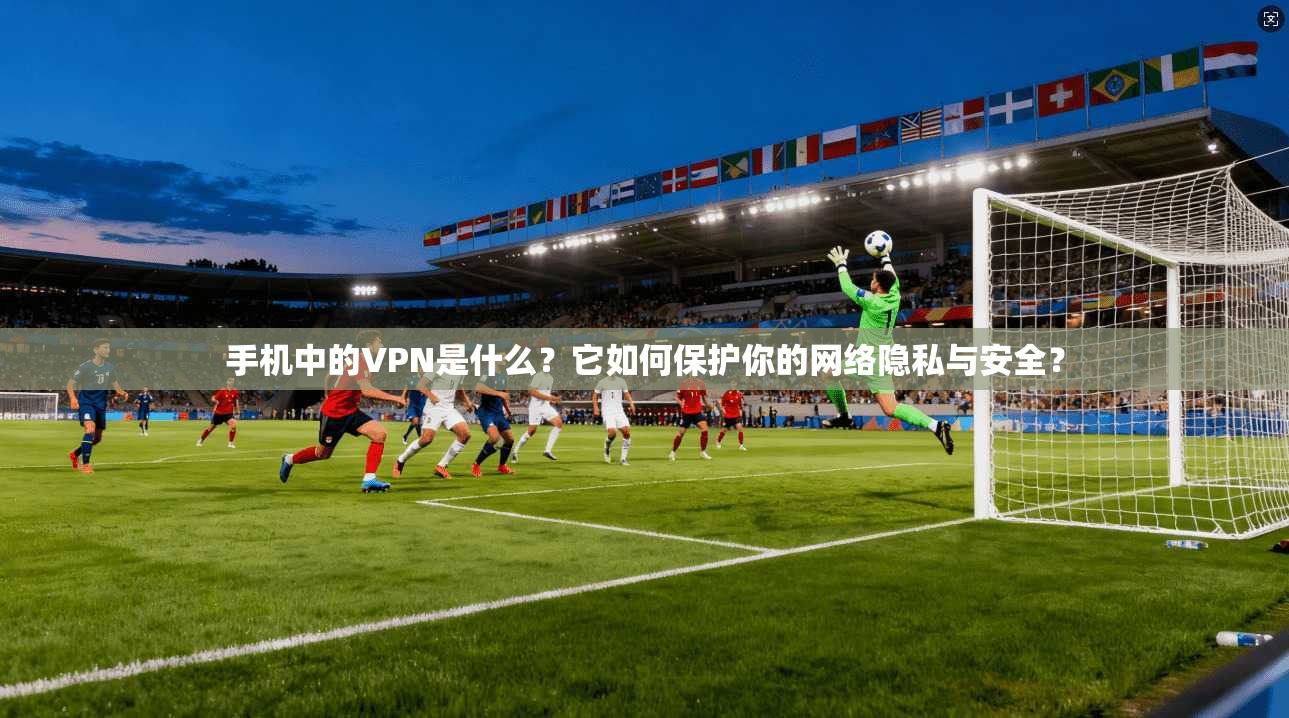 手机中的VPN是什么？它如何保护你的网络隐私与安全？