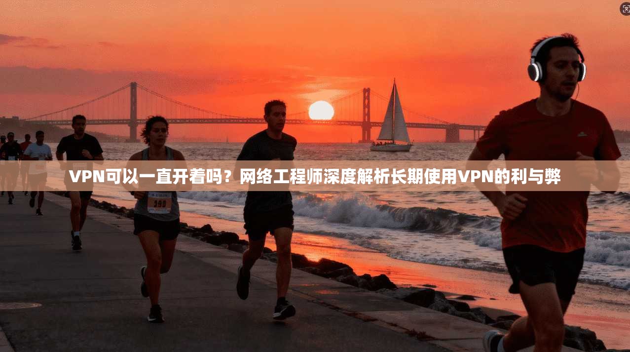 VPN可以一直开着吗？网络工程师深度解析长期使用VPN的利与弊