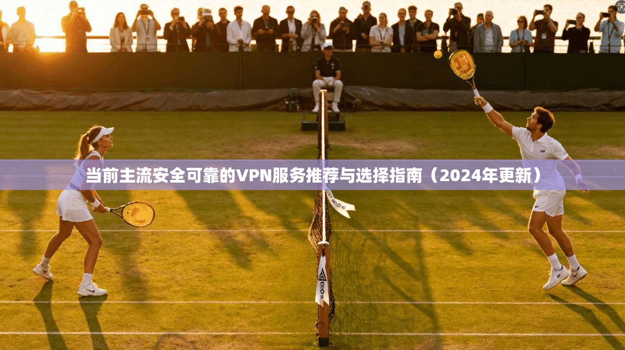 当前主流安全可靠的VPN服务推荐与选择指南（2024年更新）