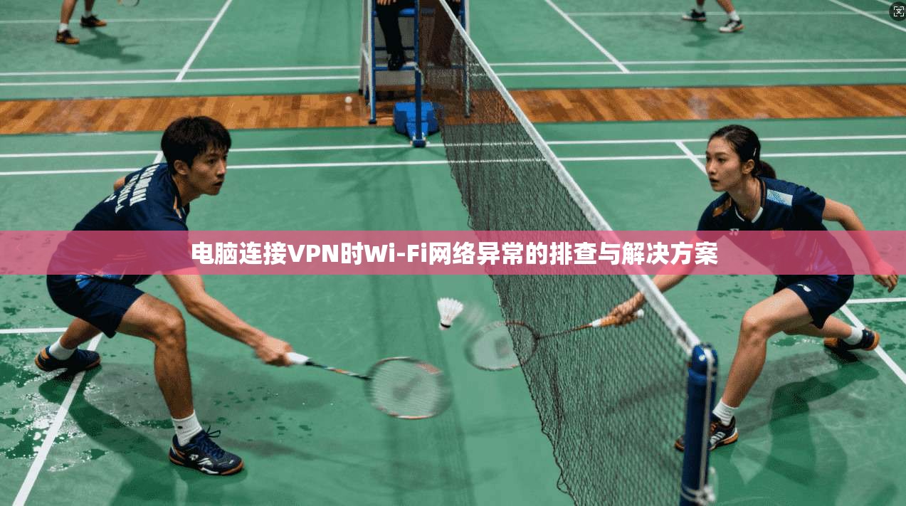 电脑连接VPN时Wi-Fi网络异常的排查与解决方案