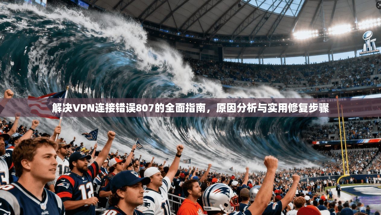 解决VPN连接错误807的全面指南，原因分析与实用修复步骤