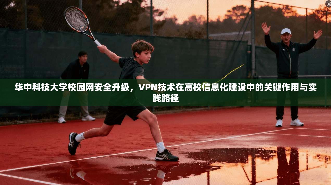 华中科技大学校园网安全升级，VPN技术在高校信息化建设中的关键作用与实践路径