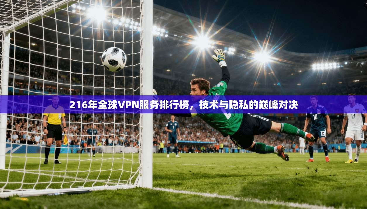 216年全球VPN服务排行榜，技术与隐私的巅峰对决