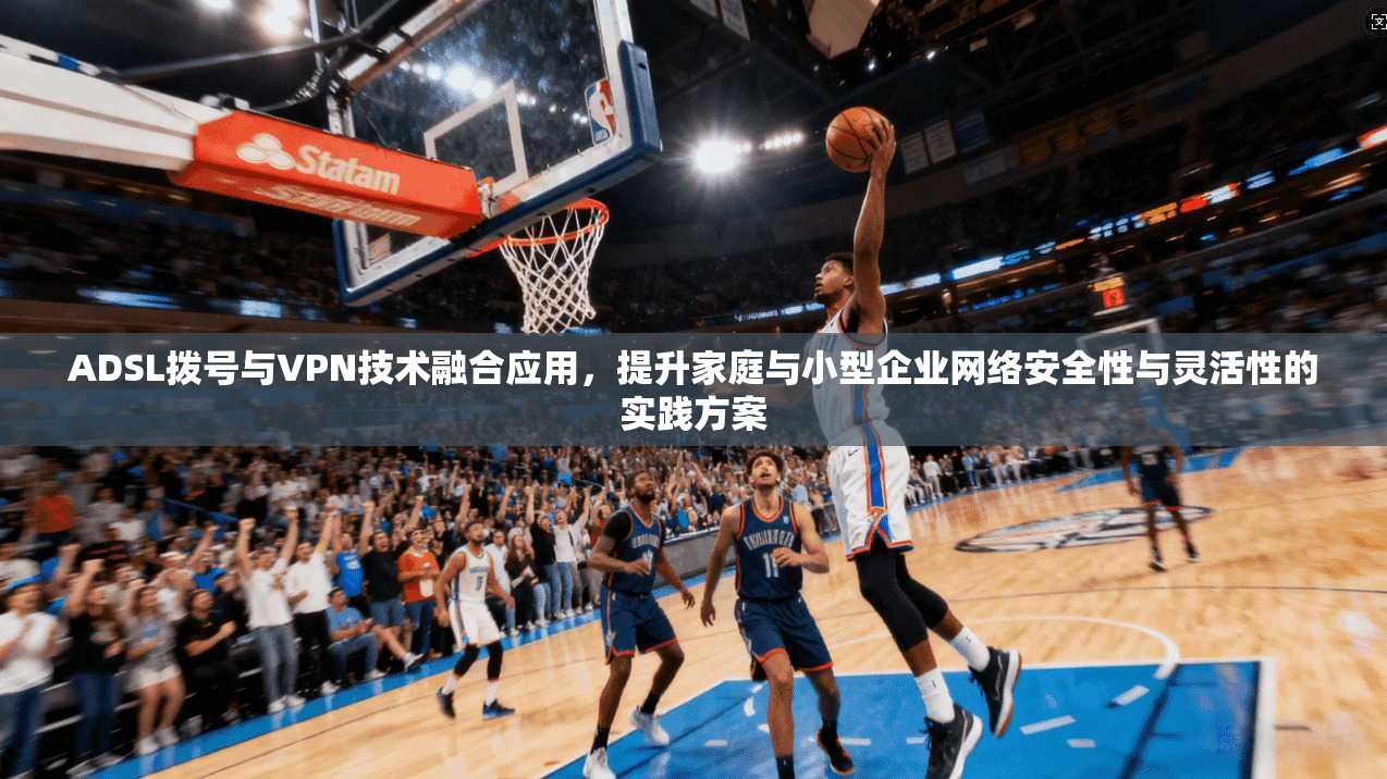 ADSL拨号与VPN技术融合应用，提升家庭与小型企业网络安全性与灵活性的实践方案