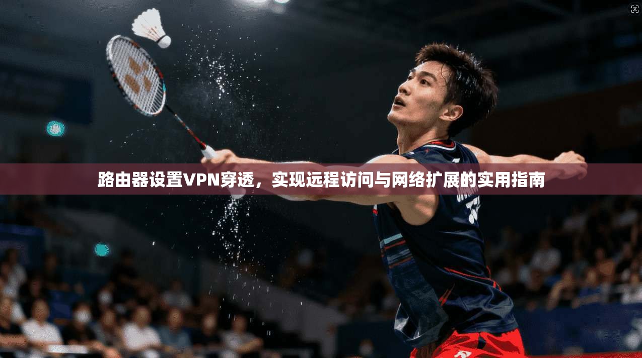 路由器设置VPN穿透，实现远程访问与网络扩展的实用指南