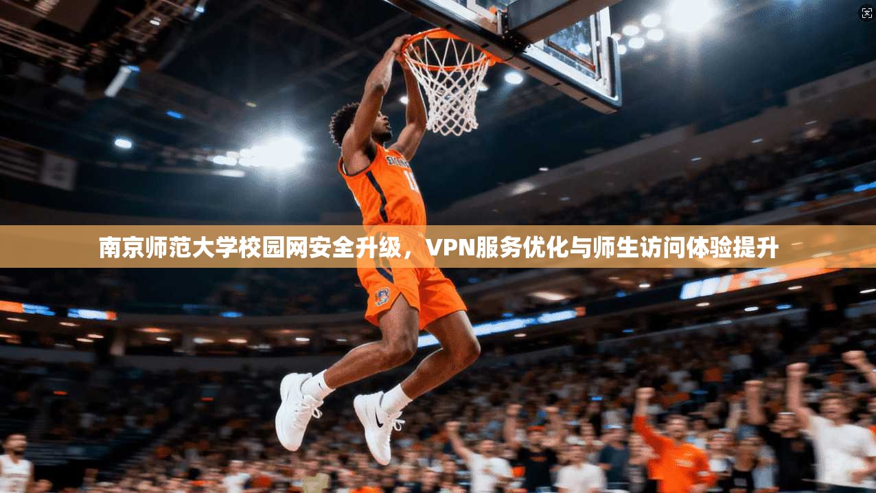 南京师范大学校园网安全升级，VPN服务优化与师生访问体验提升