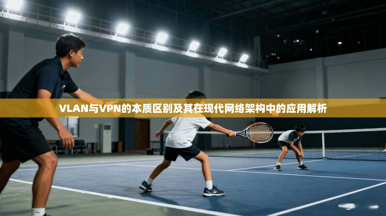 VLAN与VPN的本质区别及其在现代网络架构中的应用解析