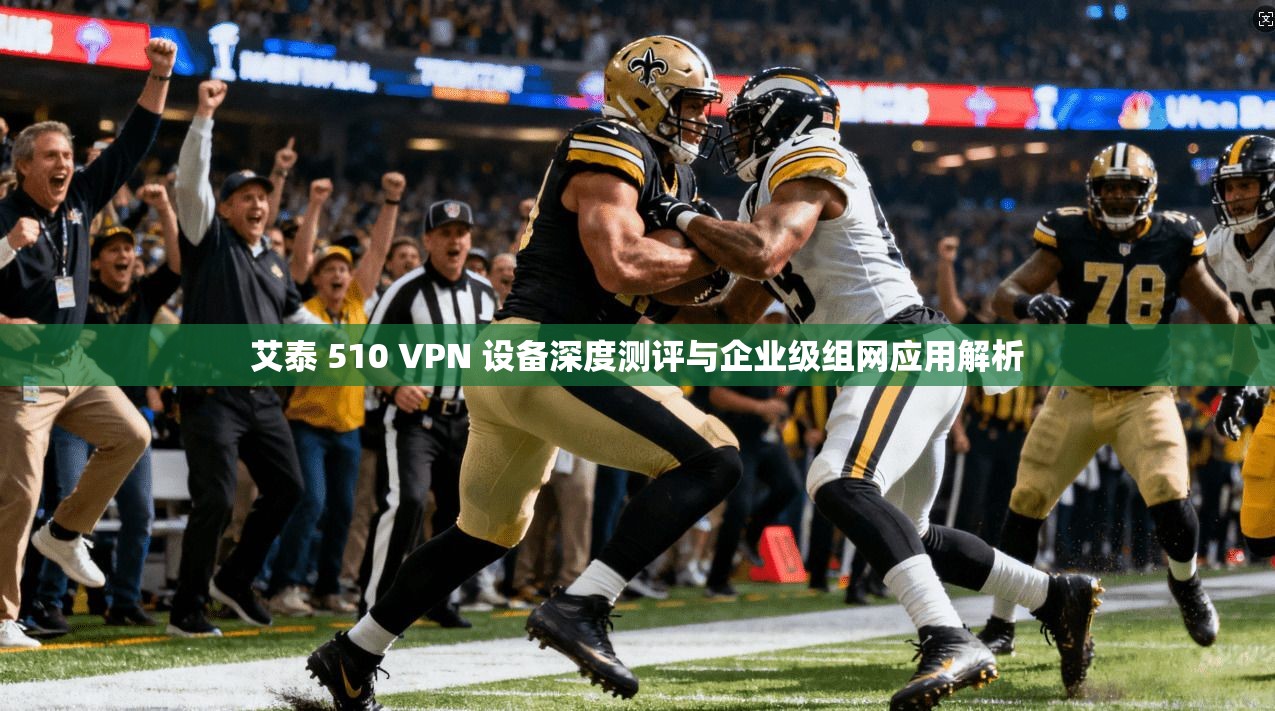 艾泰 510 VPN 设备深度测评与企业级组网应用解析