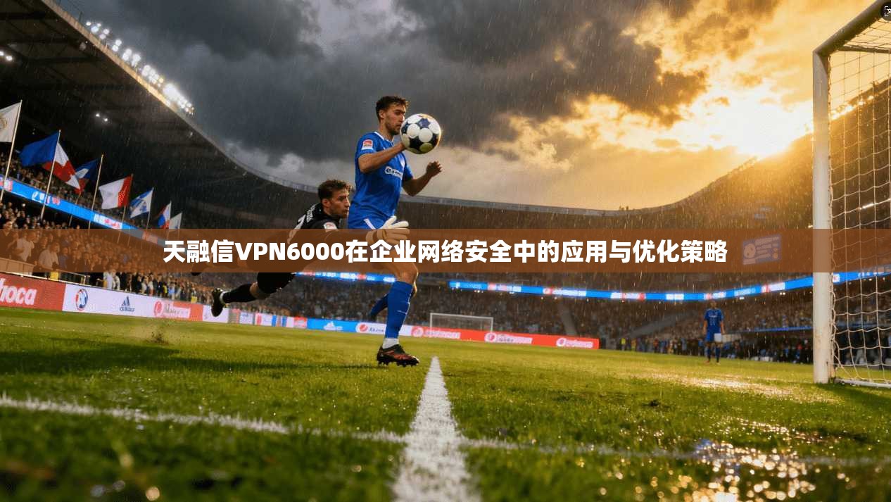 天融信VPN6000在企业网络安全中的应用与优化策略