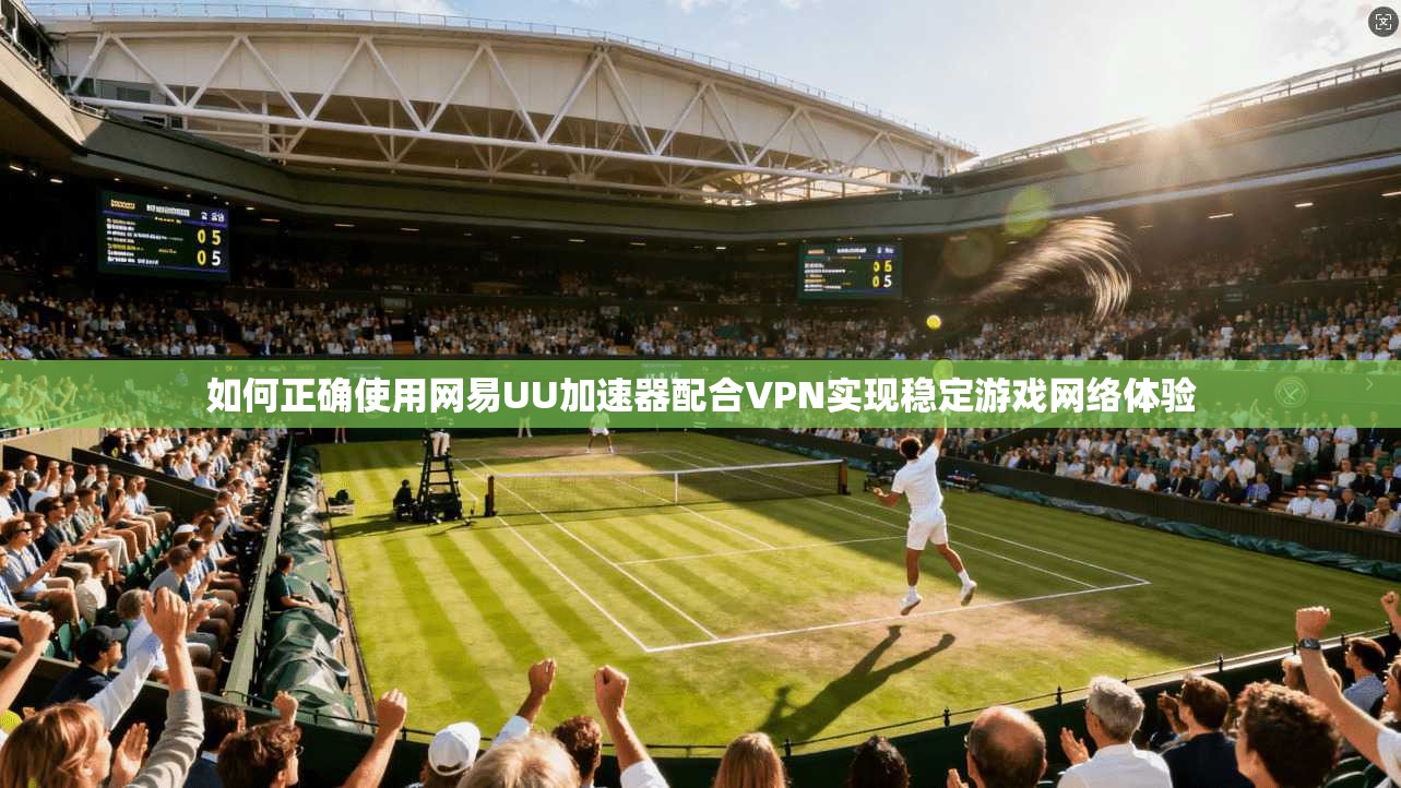 如何正确使用网易UU加速器配合VPN实现稳定游戏网络体验