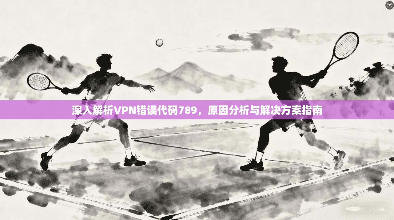 深入解析VPN错误代码789，原因分析与解决方案指南