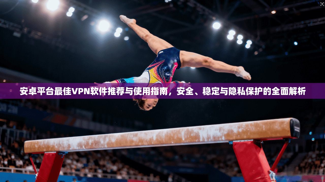 安卓平台最佳VPN软件推荐与使用指南，安全、稳定与隐私保护的全面解析