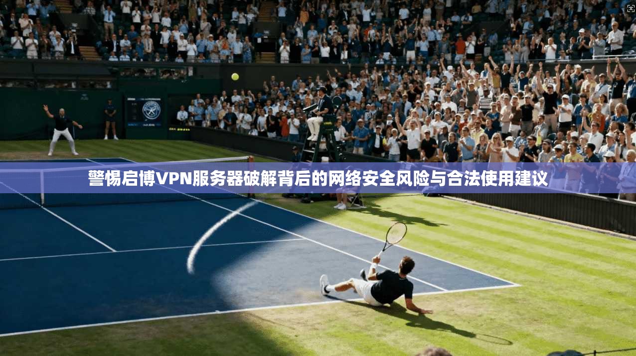 警惕启博VPN服务器破解背后的网络安全风险与合法使用建议