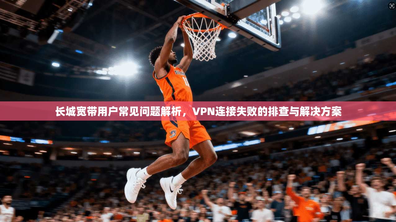 长城宽带用户常见问题解析，VPN连接失败的排查与解决方案