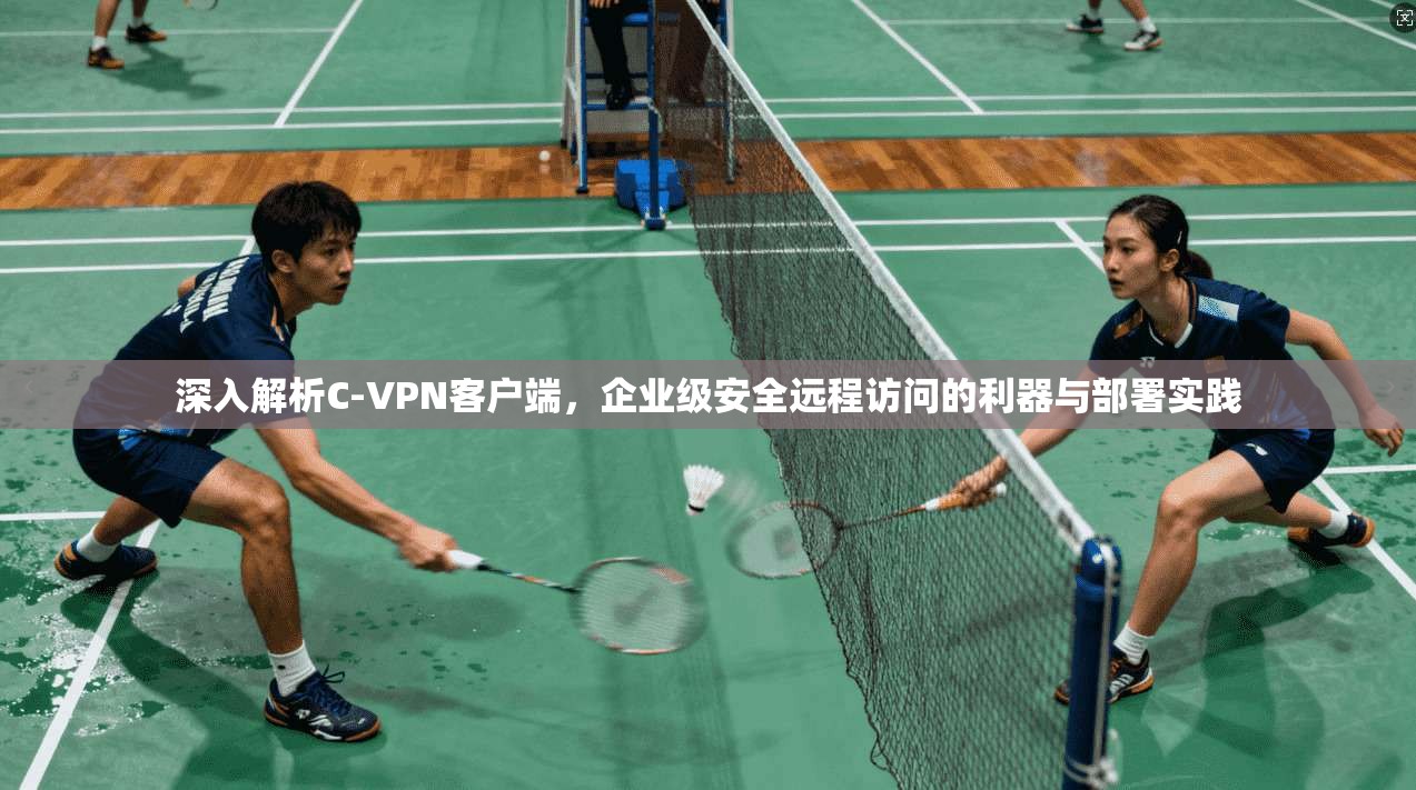 深入解析C-VPN客户端，企业级安全远程访问的利器与部署实践