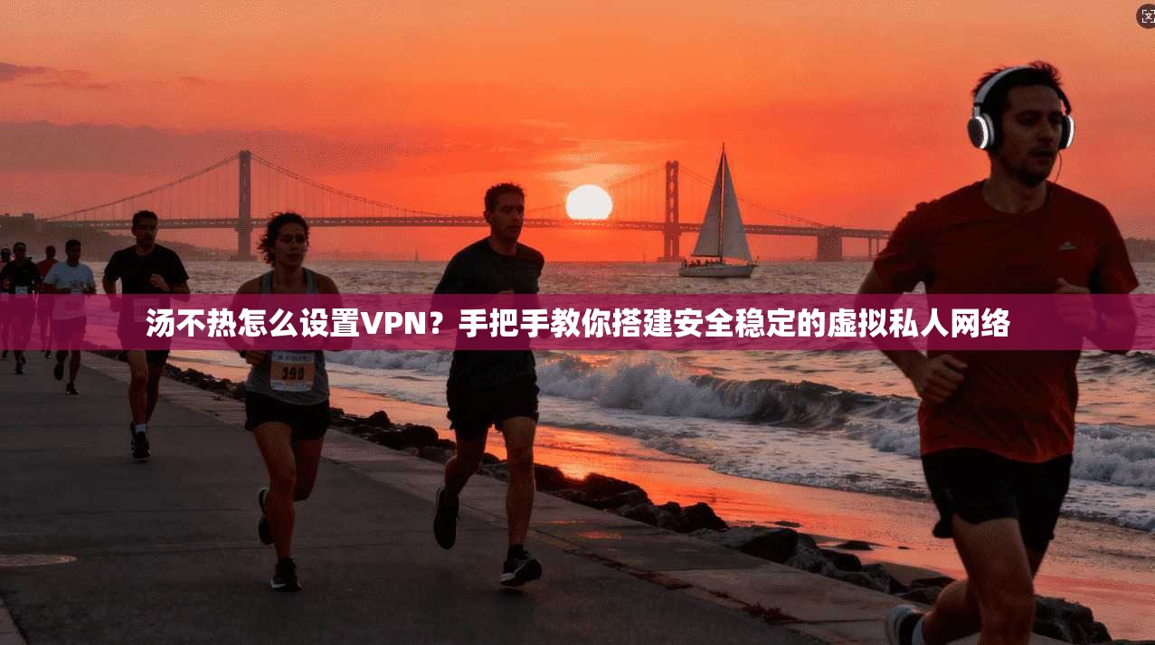 汤不热怎么设置VPN？手把手教你搭建安全稳定的虚拟私人网络