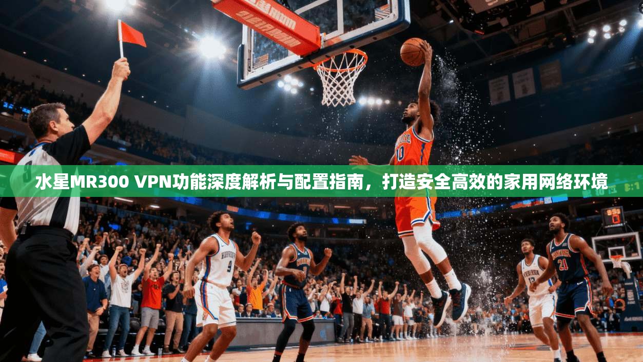 水星MR300 VPN功能深度解析与配置指南，打造安全高效的家用网络环境