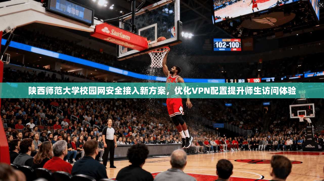 陕西师范大学校园网安全接入新方案，优化VPN配置提升师生访问体验