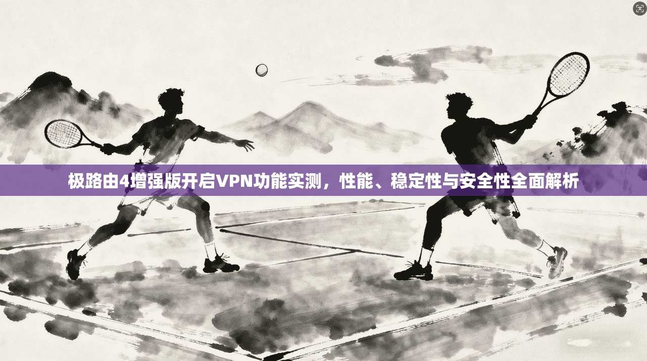 极路由4增强版开启VPN功能实测，性能、稳定性与安全性全面解析