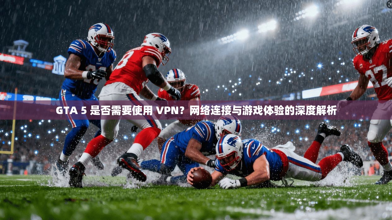 GTA 5 是否需要使用 VPN？网络连接与游戏体验的深度解析