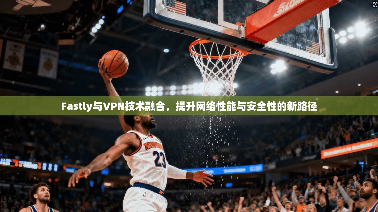 Fastly与VPN技术融合，提升网络性能与安全性的新路径