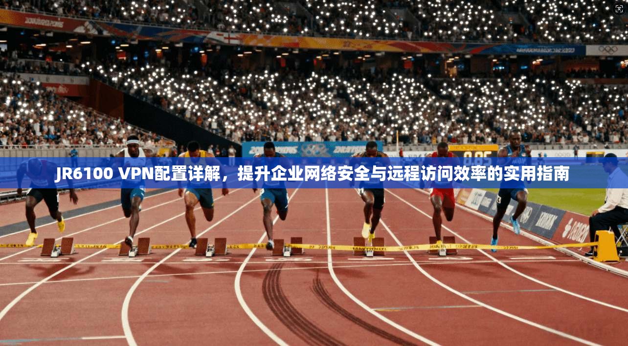 JR6100 VPN配置详解，提升企业网络安全与远程访问效率的实用指南