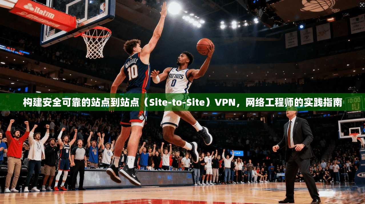 构建安全可靠的站点到站点（Site-to-Site）VPN，网络工程师的实践指南
