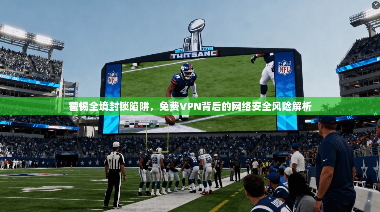 警惕全境封锁陷阱，免费VPN背后的网络安全风险解析
