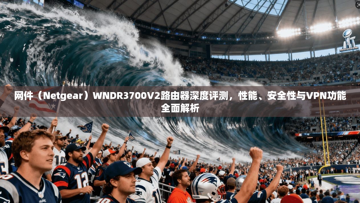 网件（Netgear）WNDR3700V2路由器深度评测，性能、安全性与VPN功能全面解析