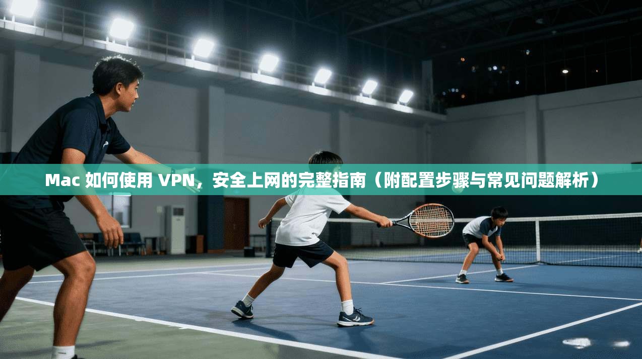 Mac 如何使用 VPN，安全上网的完整指南（附配置步骤与常见问题解析）