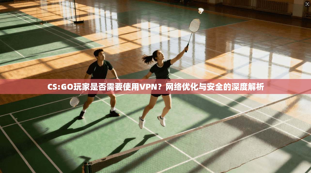 CS:GO玩家是否需要使用VPN？网络优化与安全的深度解析
