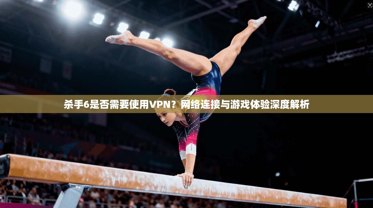 杀手6是否需要使用VPN？网络连接与游戏体验深度解析