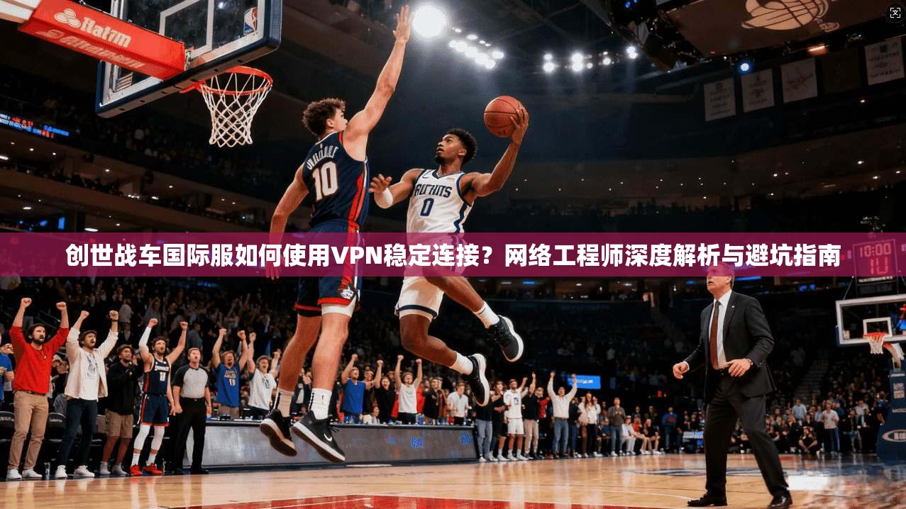创世战车国际服如何使用VPN稳定连接？网络工程师深度解析与避坑指南