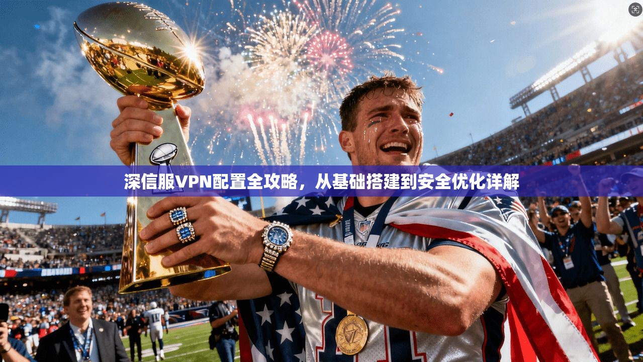 深信服VPN配置全攻略，从基础搭建到安全优化详解