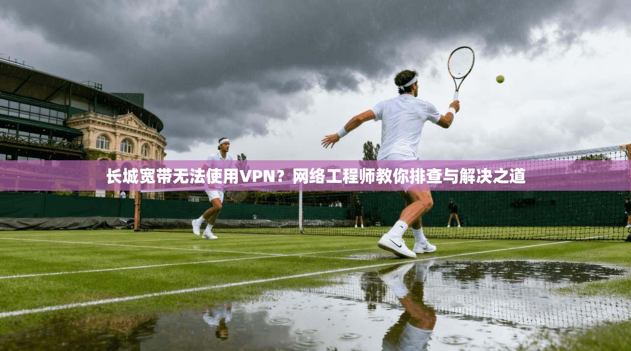 长城宽带无法使用VPN？网络工程师教你排查与解决之道